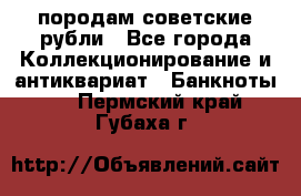 породам советские рубли - Все города Коллекционирование и антиквариат » Банкноты   . Пермский край,Губаха г.